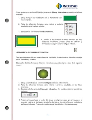 3
Ahora, aplicaremos en CorelDRAW la herramienta Silueta interactiva para elaborar la figura
mostrada.
1. Dibuja la figura del rectángulo con la herramienta del
mismo nombre.
2. Aplica los diferentes formatos, como relleno y contorno,
estudiados en el capítulo anterior.
3. Selecciona la herramienta Silueta interactiva.
4. Arrastra el mouse hacia el centro del mapa del Perú
elaborado. Finalmente, puedes aplicar los atributos y
formas deseadas para obtener la figura indicada.
HERRAMIENTA DISTORSIÓN INTERACTIVA
Esta herramienta es utilizada para distorsionar los objetos de tres maneras diferentes: empujar
y tirar, cremallera y torbellino.
Observa las distintas formas de distorsión interactiva que puedes lograr a base de la siguiente
imagen:
1. Dibuja un círculo con la herramienta Elipse estudiada anteriormente.
2. Aplica los diferentes formatos, como relleno y contorno, estudiados en las fichas
anteriores.
3. Selecciona la herramienta Distorsión interactiva. Ahí podrás encontrar las distintas
opciones:
4. Arrastra el mouse hacia el centro del círculo en el primer caso, gira el mouse en el
segundo, y alarga la flecha para ampliar los dientes de sierra en el tercero, hasta lograr
las figuras indicadas. Finalmente, puedes aplicar los atributos y formas deseadas.
 