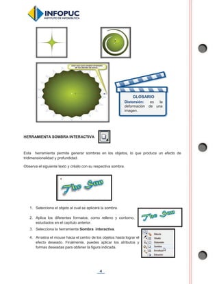 4
HERRAMIENTA SOMBRA INTERACTIVA
Esta herramienta permite generar sombras en los objetos, lo que produce un efecto de
tridimensionalidad y profundidad.
Observa el siguiente texto y créalo con su respectiva sombra.
1. Selecciona el objeto al cual se aplicará la sombra.
2. Aplica los diferentes formatos, como relleno y contorno,
estudiados en el capítulo anterior.
3. Selecciona la herramienta Sombra interactiva.
4. Arrastra el mouse hacia el centro de los objetos hasta lograr el
efecto deseado. Finalmente, puedes aplicar los atributos y
formas deseadas para obtener la figura indicada.
GLOSARIO
Distorsión: es la
deformación de una
imagen.
 