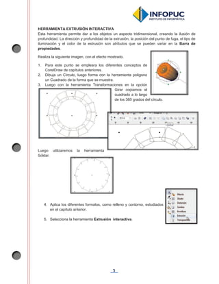 5
HERRAMIENTA EXTRUSIÓN INTERACTIVA
Esta herramienta permite dar a los objetos un aspecto tridimensional, creando la ilusión de
profundidad. La dirección y profundidad de la extrusión, la posición del punto de fuga, el tipo de
iluminación y el color de la extrusión son atributos que se pueden variar en la Barra de
propiedades.
Realiza la siguiente imagen, con el efecto mostrado.
1. Para este punto se empleara los diferentes conceptos de
CorelDraw de capítulos anteriores.
2. Dibuja un Círculo, luego forma con la herramienta polígono
un Cuadrado de la forma que se muestra.
3. Luego con la herramienta Transformaciones en la opción
Girar copiamos el
cuadrado a lo largo
de los 360 grados del círculo.
Luego utilizaremos la herramienta
Soldar.
4. Aplica los diferentes formatos, como relleno y contorno, estudiados
en el capítulo anterior.
5. Selecciona la herramienta Extrusión interactiva.
 
