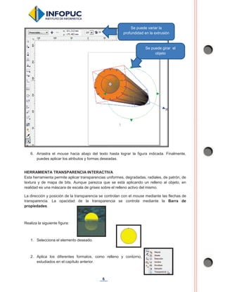 6
6. Arrastra el mouse hacia abajo del texto hasta lograr la figura indicada. Finalmente,
puedes aplicar los atributos y formas deseadas.
HERRAMIENTA TRANSPARENCIA INTERACTIVA
Esta herramienta permite aplicar transparencias uniformes, degradadas, radiales, de patrón, de
textura y de mapa de bits. Aunque parezca que se está aplicando un relleno al objeto, en
realidad es una máscara de escala de grises sobre el relleno activo del mismo.
La dirección y posición de la transparencia se controlan con el mouse mediante las flechas de
transparencia. La opacidad de la transparencia se controla mediante la Barra de
propiedades.
Realiza la siguiente figura:
1. Selecciona el elemento deseado.
2. Aplica los diferentes formatos, como relleno y contorno,
estudiados en el capítulo anterior.
Se puede girar el
objeto
Se puede variar la
profundidad en la extrusión
 