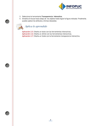 7
3. Selecciona la herramienta Transparencia interactiva.
4. Arrastra el mouse hacia abajo de los objetos hasta lograr la figura indicada. Finalmente,
puedes aplicar los atributos y formas deseadas.
Aplicación 2.5: Diseña un texto con las herramientas interactivas.
Aplicación 2.6: Diseña un afiche con las herramientas interactivas.
Aplicación 2.7: Diseña un fondo con la herramienta transparencia interactiva.
Aplica lo aprendido
 