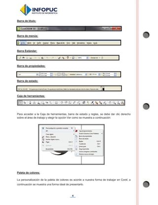 4
Barra de título:
Barra de menús:
Barra Estándar:
Barra de propiedades:
Barra de estado:
Caja de herramientas:
Para acceder a la Caja de herramientas, barra de estado y reglas, se debe dar clic derecho
sobre el área de trabajo y elegir la opción Ver como se muestra a continuación:
Paleta de colores:
La personalización de la paleta de colores es acorde a nuestra forma de trabajar en Corel, a
continuación se muestra una forma ideal de presentarlo.
 
