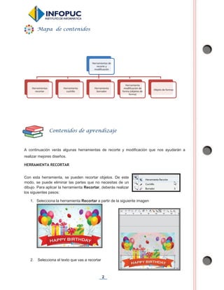 2
A continuación verás algunas herramientas de recorte y modificación que nos ayudarán a
realizar mejores diseños.
HERRAMIENTA RECORTAR
Con esta herramienta, se pueden recortar objetos. De este
modo, se puede eliminar las partes que no necesitas de un
dibujo. Para aplicar la herramienta Recortar, deberás realizar
los siguientes pasos:
1. Selecciona la herramienta Recortar a partir de la siguiente imagen
2. Selecciona el texto que vas a recortar
Herramientas de
recorte y
modificación
Herramientas
recortar
Herramienta
cuchillo
Herramienta
borrador
Herramienta
modificación de
forma (objetos de
forma)
Objeto de formas
Mapa de contenidos
Contenidos de aprendizaje
 