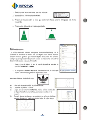 4
1. Selecciona el techo triangular que vas a borrar.
2. Selecciona la herramienta Borrador.
3. Arrastra el mouse sobre la zona que se borrará hasta generar el trapecio o la forma
requerida.
4. Finalmente, obtendrás la imagen solicitada
Objetos de curvas
Los nodos también pueden manejarse independientemente con la
finalidad de modificar la forma de los objetos con mayor libertad.
Existen diversos gráficos que no son objetos de curvas. Por lo tanto,
siempre que requieras trabajar con nodos, es necesario convertir el
determinado objeto a curvas. Para ello:
1. Selecciona el objeto y, en el menú Organizar, escoge la
opción Convertir a curvas.
2. Si la opción Convertir a curvas está inhabilitada, es porque el
objeto seleccionado ya es un objeto de curvas.
Vamos a elaborar el siguiente logo:
a) Crea una elipse y ubícala en forma vertical.
b) Convierte la gráfica a curvas
c) Luego, con la herramienta Forma, inclina ambas puntas de
la elipse hasta formar una hoja, como se muestra en la
imagen.
d) Copia 2 figuras similares a la original, crea la forma del logo
y aplica el relleno a cada una de las hojas de color negro.
 