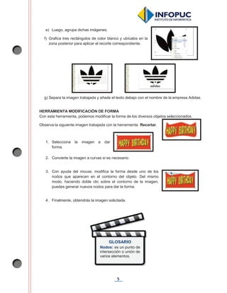 5
e) Luego, agrupa dichas imágenes.
f) Grafica tres rectángulos de color blanco y ubícalos en la
zona posterior para aplicar el recorte correspondiente.
g) Separa la imagen trabajada y añade el texto debajo con el nombre de la empresa Adidas.
HERRAMIENTA MODIFICACIÓN DE FORMA
Con esta herramienta, podemos modificar la forma de los diversos objetos seleccionados.
Observa la siguiente imagen trabajada con la herramienta Recortar.
1. Selecciona la imagen a dar
forma.
2. Convierte la imagen a curvas si es necesario.
3. Con ayuda del mouse, modifica la forma desde uno de los
nodos que aparecen en el contorno del objeto. Del mismo
modo, haciendo doble clic sobre el contorno de la imagen,
puedes generar nuevos nodos para dar la forma.
4. Finalmente, obtendrás la imagen solicitada.
GLOSARIO
Nodos: es un punto de
intersección o unión de
varios elementos.
 