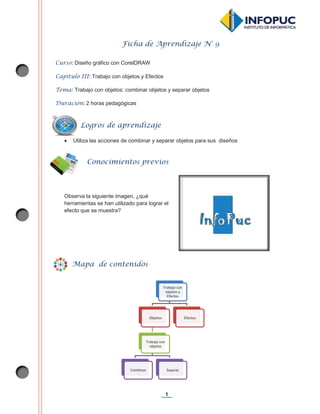 1
Ficha de Aprendizaje N° 9
Curso: Diseño gráfico con CorelDRAW
Capítulo III: Trabajo con objetos y Efectos
Tema: Trabajo con objetos: combinar objetos y separar objetos
Duración: 2 horas pedagógicas
x Utiliza las acciones de combinar y separar objetos para sus diseños
Observa la siguiente imagen, ¿qué
herramientas se han utilizado para lograr el
efecto que se muestra?
Trabajo con
objetos y
Efectos
Objetos
Trabajo con
objetos
Combinar Separar
Efectos
Conocimientos previos
Mapa de contenidos
Logros de aprendizaje
 