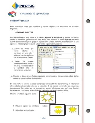 2
COMBINAR Y SEPARAR
Estos comandos sirven para combinar y separar objetos y se encuentran en el menú
Organizar.
COMBINAR OBJETOS
Esta herramienta es muy similar a la opción Agrupar y desagrupar y permite unir varios
objetos o elementos, generando uno solo. Ahora bien, mientras la opción Agrupar se utiliza
cuando se desea manejar un grupo de objetos como un solo elemento, la combinación es una
operación más compleja. Se puede utilizar en las siguientes situaciones:
c. Cuando se desea crear efectos especiales como máscaras transparentes debajo de las
cuales se pueden colocar otros objetos.
De este modo, se obtiene un objeto combinado con los atributos de contorno y de relleno del
último objeto seleccionado antes de la ejecución. Si los objetos combinados se encuentran
superpuestos, las áreas que se superponen quedan eliminadas para así crear huecos
transparentes. Los huecos te permitirán ver los objetos que se encuentran detrás.
Observa y realiza la siguiente figura:
1. Dibuja un elipse y una estrella de 11 vértices
2. Selecciona ambos objetos
Contenidos de aprendizaje
a. Cuando se desea que
varios objetos se
conviertan en uno solo y
así poder cambiar su forma
con la herramienta Forma.
b. Cuando los objetos
contienen muchos nodos y
curvas y se desea reducir
la cantidad total de
memoria que consumen.
 