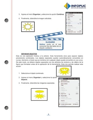 3
3. Ingresa al menú Organizar y selecciona la opción Combinar.
4. Finalmente, obtendrás la imagen solicitada.
SEPARAR OBJETOS
Esta es una operación inversa a la anterior. Esta herramienta sirve para separar objetos
previamente combinados. Los objetos separados quedan automáticamente convertidos en
curvas. Asimismo, el texto que se combina con cualquier objeto queda convertido en una curva.
De este modo, se obtiene objetos separados con los atributos de contorno y de relleno de la
figura que formaban antes de la aplicación de la herramienta. Esta nos permite realizar esta
acción:
1. Selecciona el objeto combinado.
2. Ingresa al menú Organizar y selecciona la opción
Separar.
3. Finalmente, obtendrás las imágenes separadas.
GLOSARIO
Vértice: punto en el que
concurren los dos lados de un
ángulo o polígono.
 