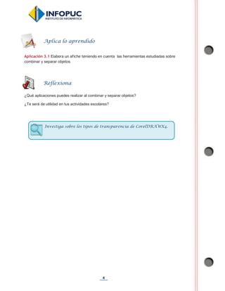 4
Aplicación 3.1 Elabora un afiche teniendo en cuenta las herramientas estudiadas sobre
combinar y separar objetos.
¿Qué aplicaciones puedes realizar al combinar y separar objetos?
¿Te será de utilidad en tus actividades escolares?
Aplica lo aprendido
Reflexiona
Investiga sobre los tipos de transparencia de CorelDRAWX4.
 