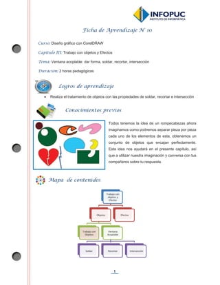 1
Ficha de Aprendizaje N° 10
Curso: Diseño gráfico con CorelDRAW
Capítulo III: Trabajo con objetos y Efectos
Tema: Ventana acoplable: dar forma, soldar, recortar, intersección
Duración: 2 horas pedagógicas
x Realiza el tratamiento de objetos con las propiedades de soldar, recortar e intersección
Todos tenemos la idea de un rompecabezas ahora
imaginamos como podremos separar pieza por pieza
cada uno de los elementos de esta, obtenemos un
conjunto de objetos que encajan perfectamente.
Esta idea nos ayudará en el presente capítulo, así
que a utilizar nuestra imaginación y conversa con tus
compañeros sobre tu respuesta.
Trabajo con
objetos y
Efectos
Objetos
Trabajo con
Objetos
Ventana
Acoplable
Soldar Recortar Intersección
Efectos
Logros de aprendizaje
Conocimientos previos
Mapa de contenidos
 