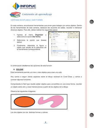 2
VENTANA ACOPLABLE: DAR FORMA
En esta ventana, encontramos herramientas que sirven para trabajar con varios objetos. Dentro
de las herramientas de esta ventana, destacan las acciones de soldar, recortar e intersecar
diversos objetos. Para ello, debes realizar los siguientes pasos:
A continuación detallamos las opciones de esta función:
A. SOLDAR
Esta herramienta permite unir dos o más objetos para crear uno solo.
Hoy vamos a seguir viendo aspectos sobre el dibujo vectorial en Corel Draw, y vamos a
conocer algunas funciones.
Comprobarás lo fácil que resulta soldar objetos para convertirlos en una única forma, recortar
un objeto sobre otro y crear intersecciones a partir de los objetos de tu dibujo
Observa las siguientes imágenes:
Los dos objetos son de distintas formas y colores.
Contenidos de aprendizaje
1. Ingresa al menú Organizar y
selecciona la opción Dar forma.
2. Selecciona la opción que deseas
aplicar.
3. Finalmente, obtendrás la figura u
objeto que resulta de la aplicación de
la herramienta correspondiente.
 