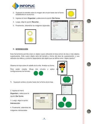 4
2. Superpón la estrella sobre la imagen del círculo hasta dar la forma
establecida en el anuncio.
3. Ingresa al menú Organizar y selecciona la opción Dar forma.
4. Luego, elige la opción Recortar.
5. Finalmente, obtendrás las imágenes separadas.
C. INTERSECCIÓN
Esta herramienta permite crear un objeto nuevo utilizando el área común de dos o más objetos
superpuestos. Este nuevo objeto será del tamaño y forma del área de superposición, y sus
atributos de relleno y contorno dependerán del objeto que se defina como “objeto destino”.
Observa la hoja sobre el cabello de la niña. Analiza su forma.
Para poder crearla, dibuja dos círculos y aplica las
configuraciones de formato.
1. Superpón ambos círculos hasta dar la forma de la hoja.
2. Ingresa al menú
Organizar y selecciona la
opción Dar forma.
3. Luego, elige la opción
Intersección.
4. Finalmente, obtendrás las
imágenes intersecadas.
 