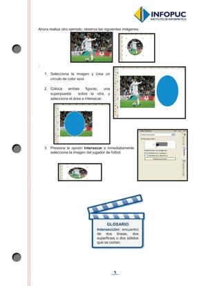 5
Ahora realiza otro ejemplo, observa las siguientes imágenes:
:
1. Selecciona la imagen y crea un
círculo de color azul.
2. Coloca ambas figuras, una
superpuesta sobre la otra, y
selecciona el área a intersecar.
3. Presiona la opción Intersecar e inmediatamente
selecciona la imagen del jugador de fútbol.
GLOSARIO
Intersección: encuentro
de dos líneas, dos
superficies o dos sólidos
que se cortan.
 