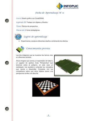 1
Ficha de Aprendizaje N° 11
Curso: Diseño gráfico con CorelDRAW.
Capítulo III: Trabajo con objetos y Efectos.
Tema: Efectos de perspectiva.
Duración: 2 horas pedagógicas.
x Experimenta y propone diferentes diseños combinando los efectos.
Las dos imágenes que se muestran las hemos visto
en diferentes ámbitos.
Ahora imagina que somos un espectador de futbol o
un jugador de ajedrez. Esta “Perspectiva” que
tenemos sobre el polígono, en este caso un
rectángulo, nos ayudará a entender los conceptos
que vamos a desarrollar. Comparte con tus
compañeros sobre qué otros objetos tienen una
perspectiva similar a la descrita.
Logros de aprendizaje
Conocimientos previos
 