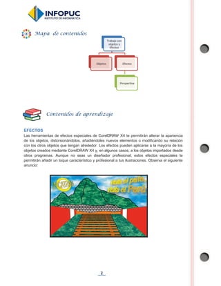 2
EFECTOS
Las herramientas de efectos especiales de CorelDRAW X4 te permitirán alterar la apariencia
de los objetos, distorsionándolos, añadiéndoles nuevos elementos o modificando su relación
con los otros objetos que tengan alrededor. Los efectos pueden aplicarse a la mayoría de los
objetos creados mediante CorelDRAW X4 y, en algunos casos, a los objetos importados desde
otros programas. Aunque no seas un diseñador profesional, estos efectos especiales te
permitirán añadir un toque característico y profesional a tus ilustraciones. Observa el siguiente
anuncio:
Trabajo con
objetos y
Efectos
Objetos Efectos
Perspectiva
Mapa de contenidos
Contenidos de aprendizaje
 