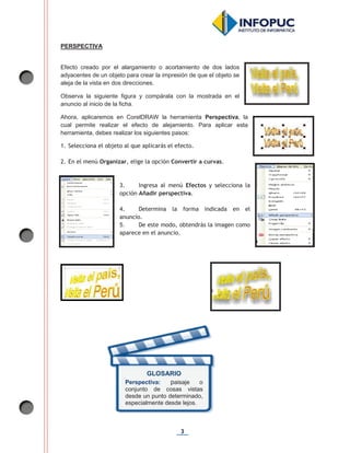 3
PERSPECTIVA
Efecto creado por el alargamiento o acortamiento de dos lados
adyacentes de un objeto para crear la impresión de que el objeto se
aleja de la vista en dos direcciones.
Observa la siguiente figura y compárala con la mostrada en el
anuncio al inicio de la ficha.
Ahora, aplicaremos en CorelDRAW la herramienta Perspectiva, la
cual permite realizar el efecto de alejamiento. Para aplicar esta
herramienta, debes realizar los siguientes pasos:
1. Selecciona el objeto al que aplicarás el efecto.
2. En el menú Organizar, elige la opción Convertir a curvas.
3. Ingresa al menú Efectos y selecciona la
opción Añadir perspectiva.
4. Determina la forma indicada en el
anuncio.
5. De este modo, obtendrás la imagen como
aparece en el anuncio.
GLOSARIO
Perspectiva: paisaje o
conjunto de cosas vistas
desde un punto determinado,
especialmente desde lejos.
 