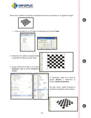 4
Ahora crea un tablero de ajedrez en perspectiva tal como se muestra en la siguiente imagen.
1. Crea una tabla de 8 x 8 (8 filas y 8 columnas) con el menú Tabla.
2. Selecciona las celdas correspondientes
y asígnales el relleno de color negro.
3. Luego, selecciona la tabla y, en el menú
Organizar, elige la opción Convertir a
curvas.
4. Finalmente, elige en el menú la
opción Efectos y selecciona la
función Añadir perspectiva.
De este modo, podrás brindarle la
perspectiva deseada a dicho tablero.
 