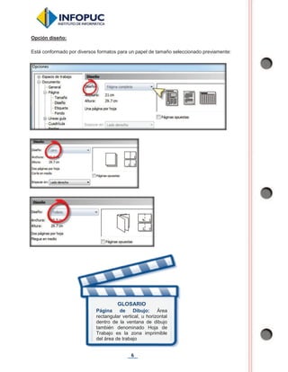 6
Opción diseño:
Está conformado por diversos formatos para un papel de tamaño seleccionado previamente:
GLOSARIO
Página de Dibujo: Área
rectangular vertical, u horizontal
dentro de la ventana de dibujo
también denominado Hoja de
Trabajo es la zona imprimible
del área de trabajo
 