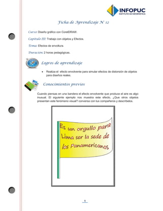 1
Ficha de Aprendizaje N° 12
Curso: Diseño gráfico con CorelDRAW.
Capítulo III: Trabajo con objetos y Efectos.
Tema: Efectos de envoltura.
Duración: 2 horas pedagógicas.
x Realiza el efecto envolvente para simular efectos de distorsión de objetos
para diseños reales.
Cuando piensas en una bandera el efecto envolvente que produce el aire es algo
inusual. El siguiente ejemplo nos muestra este efecto, ¿Que otros objetos
presentan este fenómeno visual? conversa con tus compañeros y descríbelos.
Conocimientos previos
Logros de aprendizaje
 