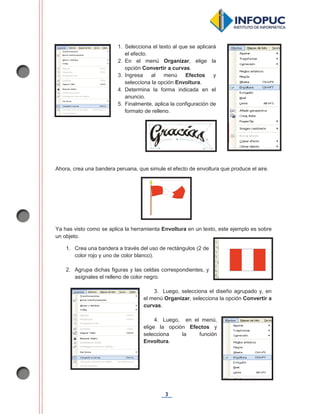 3
Ahora, crea una bandera peruana, que simule el efecto de envoltura que produce el aire.
Ya has visto como se aplica la herramienta Envoltura en un texto, este ejemplo es sobre
un objeto.
1. Crea una bandera a través del uso de rectángulos (2 de
color rojo y uno de color blanco).
2. Agrupa dichas figuras y las celdas correspondientes, y
asígnales el relleno de color negro.
3. Luego, selecciona el diseño agrupado y, en
el menú Organizar, selecciona la opción Convertir a
curvas.
4. Luego, en el menú,
elige la opción Efectos y
selecciona la función
Envoltura.
1. Selecciona el texto al que se aplicará
el efecto.
2. En el menú Organizar, elige la
opción Convertir a curvas.
3. Ingresa al menú Efectos y
selecciona la opción Envoltura.
4. Determina la forma indicada en el
anuncio.
5. Finalmente, aplica la configuración de
formato de relleno.
 