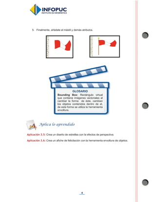 4
5. Finalmente, añádele el mástil y demás atributos.
Aplicación 3.5: Crea un diseño de estrellas con la efectos de perspectiva.
Aplicación 3.6: Crea un afiche de felicitación con la herramienta envoltura de objetos.
GLOSARIO
Bounding Box: Rectángulo virtual
que contiene imágenes vectoriales al
cambiar la forma de éste, cambian
los objetos contenidos dentro de el,
de esta forma se utiliza la herramienta
envoltura.
Aplica lo aprendido
 