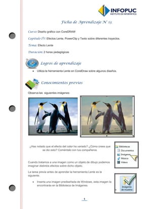 1
Ficha de Aprendizaje N° 13
Curso: Diseño gráfico con CoreDRAW
Capítulo IV: Efectos Lente, PowerClip y Texto sobre diferentes trayectos.
Tema: Efecto Lente
Duración: 2 horas pedagógicas
x Utiliza la herramienta Lente en CorelDraw sobre algunos diseños.
Observa las siguientes imágenes:
¿Has notado que el efecto del color ha variado? ¿Cómo crees que
se dio esto? Coméntalo con tus compañeros.
Cuando tratamos a una imagen como un objeto de dibujo podemos
imaginar distintos efectos sobre dicho objeto.
La tarea previa antes de aprender la herramienta Lente es la
siguiente:
x Inserta una imagen prediseñada de Windows, esta imagen la
encontrarás en la Biblioteca de Imágenes
Logros de aprendizaje
Conocimientos previos
 