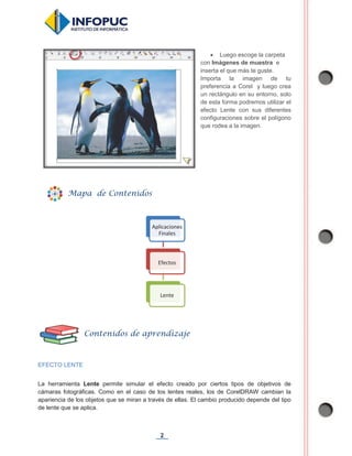 2
x Luego escoge la carpeta
con Imágenes de muestra e
inserta el que más te guste.
Importa la imagen de tu
preferencia a Corel y luego crea
un rectángulo en su entorno, solo
de esta forma podremos utilizar el
efecto Lente con sus diferentes
configuraciones sobre el polígono
que rodea a la imagen.
EFECTO LENTE
La herramienta Lente permite simular el efecto creado por ciertos tipos de objetivos de
cámaras fotográficas. Como en el caso de los lentes reales, los de CorelDRAW cambian la
apariencia de los objetos que se miran a través de ellas. El cambio producido depende del tipo
de lente que se aplica.
Aplicaciones
Finales
Efectos
Lente
Mapa de Contenidos
Contenidos de aprendizaje
 