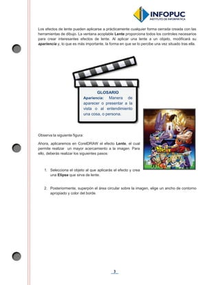 3
Los efectos de lente pueden aplicarse a prácticamente cualquier forma cerrada creada con las
herramientas de dibujo. La ventana acoplable Lente proporciona todos los controles necesarios
para crear interesantes efectos de lente. Al aplicar una lente a un objeto, modificará su
apariencia y, lo que es más importante, la forma en que se lo percibe una vez situado tras ella.
Observa la siguiente figura:
Ahora, aplicaremos en CorelDRAW el efecto Lente, el cual
permite realizar un mayor acercamiento a la imagen. Para
ello, deberás realizar los siguientes pasos:
1. Selecciona el objeto al que aplicarás el efecto y crea
una Elipse que sirva de lente.
2. Posteriormente, superpón el área circular sobre la imagen, elige un ancho de contorno
apropiado y color del borde.
GLOSARIO
Apariencia: Manera de
aparecer o presentar a la
vista o al entendimiento
una cosa, o persona.
 