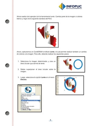5
Ahora realiza otro ejemplo con la herramienta Lente. Cambia parte de la imagen a colores
blanco y negro de la siguiente bandera del Perú
Ahora, aplicaremos en CorelDRAW el efecto Lente, el cual permite realizar también un cambio
de colores a la imagen. Para ello, deberás realizar los siguientes pasos:
1. Selecciona la imagen determinada y crea un
área circular que servirá de lente.
2. Debes superponer el área circular sobre la
imagen.
3. Luego, selecciona la opción Lente en el menú
Efectos.
 