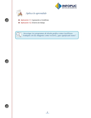 7
Aplicación 1.1: Ingresando a CorelDraw
Aplicación 1.2: Entorno de trabajo
Aplica lo aprendido
Investiga: Los programas de diseño gráfico como CorelDraw
trabajan con las imágenes como vectores, ¿qué significado tiene?
 