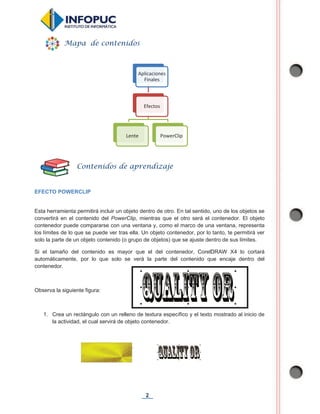 2
EFECTO POWERCLIP
Esta herramienta permitirá incluir un objeto dentro de otro. En tal sentido, uno de los objetos se
convertirá en el contenido del PowerClip, mientras que el otro será el contenedor. El objeto
contenedor puede compararse con una ventana y, como el marco de una ventana, representa
los límites de lo que se puede ver tras ella. Un objeto contenedor, por lo tanto, te permitirá ver
solo la parte de un objeto contenido (o grupo de objetos) que se ajuste dentro de sus límites.
Si el tamaño del contenido es mayor que el del contenedor, CorelDRAW X4 lo cortará
automáticamente, por lo que solo se verá la parte del contenido que encaje dentro del
contenedor.
Observa la siguiente figura:
1. Crea un rectángulo con un relleno de textura específico y el texto mostrado al inicio de
la actividad, el cual servirá de objeto contenedor.
Aplicaciones
Finales
Efectos
Lente PowerClip
Mapa de contenidos
Contenidos de aprendizaje
 