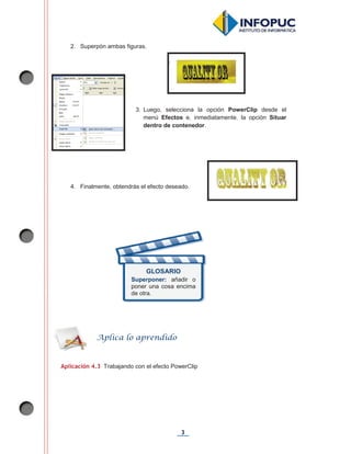 3
2. Superpón ambas figuras.
4. Finalmente, obtendrás el efecto deseado.
Aplicación 4.3 Trabajando con el efecto PowerClip
GLOSARIO
Superponer: añadir o
poner una cosa encima
de otra.
Aplica lo aprendido
3. Luego, selecciona la opción PowerClip desde el
menú Efectos e, inmediatamente, la opción Situar
dentro de contenedor.
 