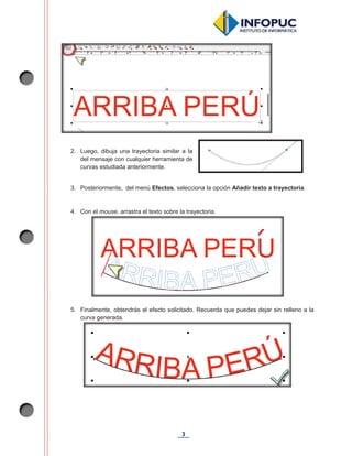 3
2. Luego, dibuja una trayectoria similar a la
del mensaje con cualquier herramienta de
curvas estudiada anteriormente.
3. Posteriormente, del menú Efectos, selecciona la opción Añadir texto a trayectoria.
4. Con el mouse, arrastra el texto sobre la trayectoria.
5. Finalmente, obtendrás el efecto solicitado. Recuerda que puedes dejar sin relleno a la
curva generada.
 