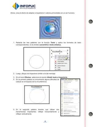 4
Ahora, crea el efecto de adaptar a trayectoria 3 valores primordiales en un ser humano.
1. Redacta las tres palabras con la función Texto y aplica los formatos de texto
correspondientes, no te olvides convertirlo a texto artístico.
2. Luego, dibuja una trayectoria similar a la del mensaje.
3. En el menú Efectos, selecciona la opción Añadir texto a trayectoria.
4. En la primera palabra no encontraras alguna dificultad de
colocar en el trayecto de la circunferencia.
5. En la segunda palabra tendrás que utilizar dos
herramientas importantes: reflejar horizontalmente y
reflejar verticalmente.
 