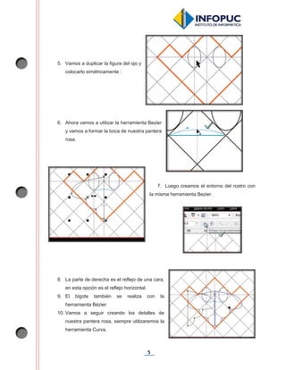 5
5. Vamos a duplicar la figura del ojo y
colocarlo simétricamente :
6. Ahora vamos a utilizar la herramienta Bezier
y vamos a formar la boca de nuestra pantera
rosa.
7. Luego creamos el entorno del rostro con
la misma herramienta Bezier.
8. La parte de derecha es el reflejo de una cara,
en esta opción es el reflejo horizontal.
9. El bigote también se realiza con la
herramienta Bézier.
10. Vamos a seguir creando los detalles de
nuestra pantera rosa, siempre utilizaremos la
herramienta Curva.
 