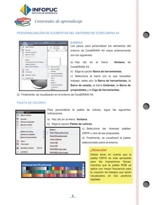 2
PERSONALIZACIÓN DE ELEMENTOS DEL ENTORNO DE CORELDRAW X4
BARRAS
Los pasos para personalizar los elementos del
entorno de CorelDRAW X4 vistos anteriormente
son los siguientes:
a) Haz clic en el menú Ventana de
CorelDRAW X4.
b) Elige la opción Barra de herramientas.
c) Selecciona la barra con la que necesitas
trabajar, estas son: la Barra de herramientas, la
Barra de estado, la barra Estándar, la Barra de
propiedades y la Caja de herramientas.
d) Finalmente, se visualizarán en el entorno de CorelDRAW X4.
PALETA DE COLORES
Para personalizar la paleta de colores, sigue las siguientes
indicaciones:
a) Haz clic en el menú Ventana.
b) Elige la opción Paleta de colores.
c) Selecciona las diversas paletas
CMYK u otra de las propuestas.
d) Finalmente, se visualizará la paleta
seleccionada sobre el entorno.
Contenidos de aprendizaje
¡Atención!
Debes tener en cuenta que la
paleta CMYK es más apropiada
para las impresiones físicas,
mientras que la paleta RGB se
aplica con mayor frecuencia para
la creación de trabajos que serán
visualizados en dos positivos
digitales.
 
