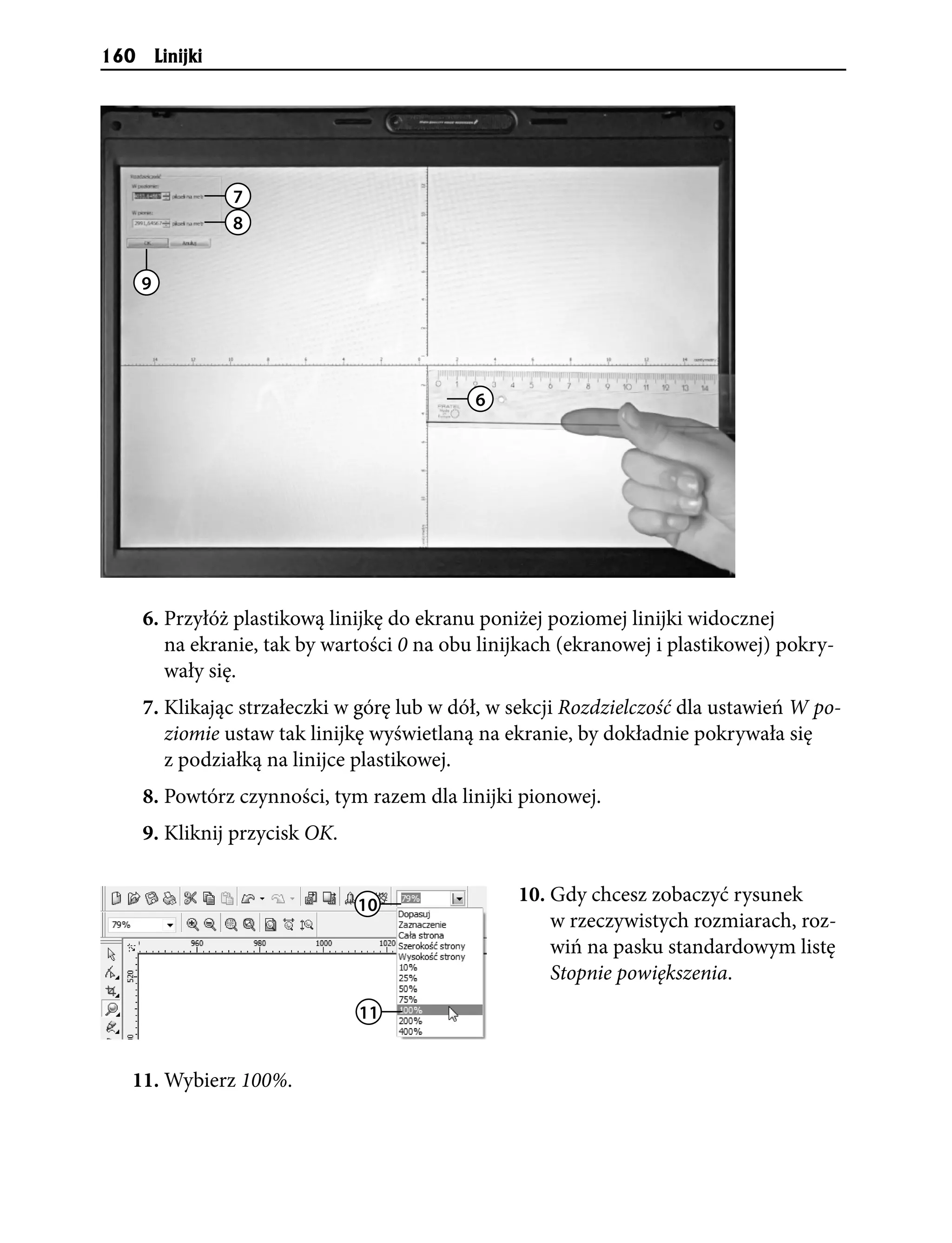 160       Linijki




                    7
                    8


      9




                                             6




      6. Przyłóż plastikową linijkę do ekranu poniżej poziomej linijki widocznej
         na ekranie, tak by wartości 0 na obu linijkach (ekranowej i plastikowej) pokry-
         wały się.
      7. Klikając strzałeczki w górę lub w dół, w sekcji Rozdzielczość dla ustawień W po-
         ziomie ustaw tak linijkę wyświetlaną na ekranie, by dokładnie pokrywała się
         z podziałką na linijce plastikowej.
      8. Powtórz czynności, tym razem dla linijki pionowej.
      9. Kliknij przycisk OK.


                                10
                                                  10. Gdy chcesz zobaczyć rysunek
                                                      w rzeczywistych rozmiarach, roz-
                                                      wiń na pasku standardowym listę
                                                      Stopnie powiększenia.
                                11


  11. Wybierz 100%.
 