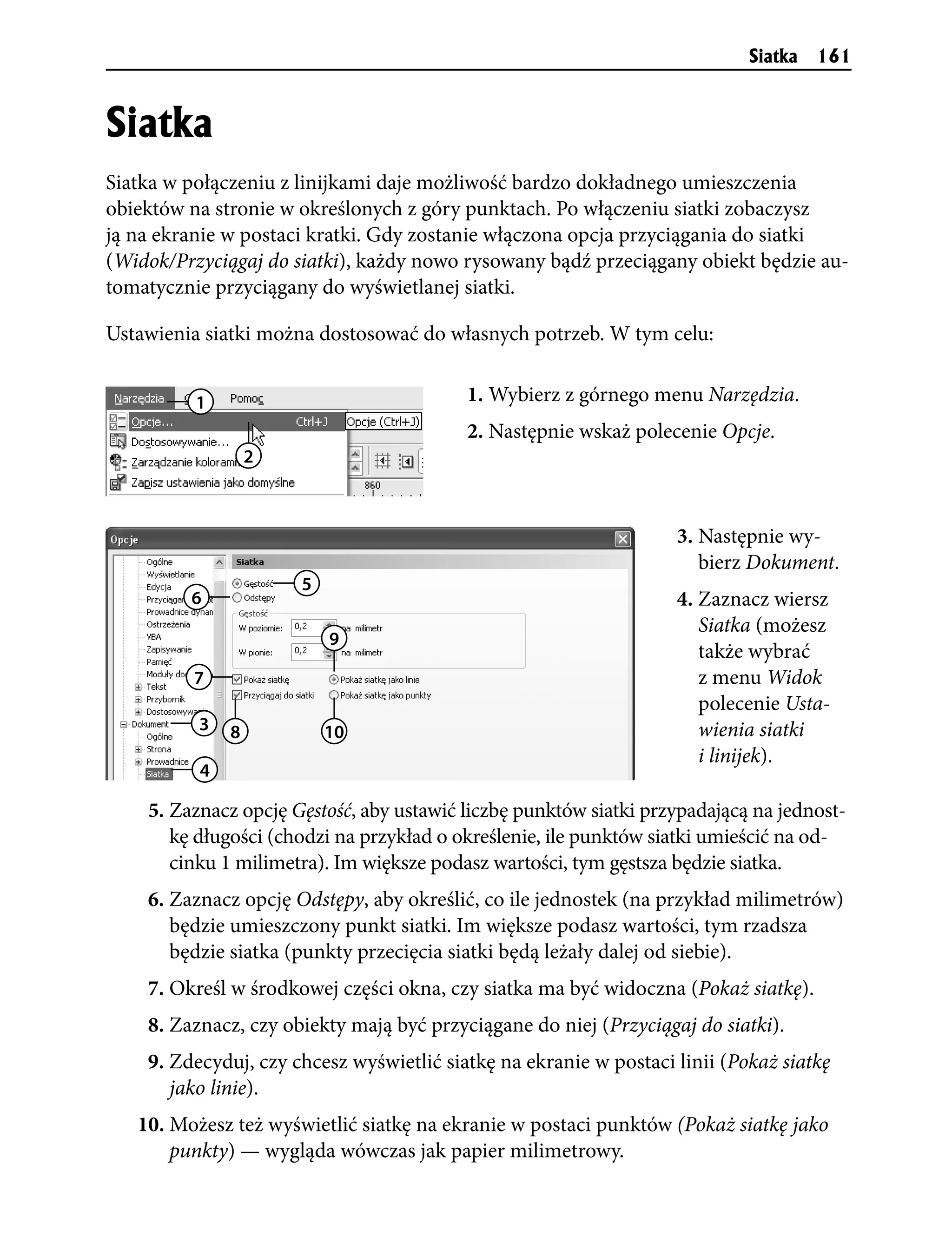 Siatka   161


Siatka
Siatka w połączeniu z linijkami daje możliwość bardzo dokładnego umieszczenia
obiektów na stronie w określonych z góry punktach. Po włączeniu siatki zobaczysz
ją na ekranie w postaci kratki. Gdy zostanie włączona opcja przyciągania do siatki
(Widok/Przyciągaj do siatki), każdy nowo rysowany bądź przeciągany obiekt będzie au-
tomatycznie przyciągany do wyświetlanej siatki.

Ustawienia siatki można dostosować do własnych potrzeb. W tym celu:


          1                               1. Wybierz z górnego menu Narzędzia.
                                          2. Następnie wskaż polecenie Opcje.
                  2



                                                                   3. Następnie wy-
                                                                      bierz Dokument.
                      5
         6                                                         4. Zaznacz wiersz
                                                                      Siatka (możesz
                          9
                                                                      także wybrać
         7                                                            z menu Widok
                                                                      polecenie Usta-
          3   8           10                                          wienia siatki
                                                                      i linijek).
          4

    5. Zaznacz opcję Gęstość, aby ustawić liczbę punktów siatki przypadającą na jednost-
       kę długości (chodzi na przykład o określenie, ile punktów siatki umieścić na od-
       cinku 1 milimetra). Im większe podasz wartości, tym gęstsza będzie siatka.
    6. Zaznacz opcję Odstępy, aby określić, co ile jednostek (na przykład milimetrów)
       będzie umieszczony punkt siatki. Im większe podasz wartości, tym rzadsza
       będzie siatka (punkty przecięcia siatki będą leżały dalej od siebie).
    7. Określ w środkowej części okna, czy siatka ma być widoczna (Pokaż siatkę).
    8. Zaznacz, czy obiekty mają być przyciągane do niej (Przyciągaj do siatki).
    9. Zdecyduj, czy chcesz wyświetlić siatkę na ekranie w postaci linii (Pokaż siatkę
       jako linie).
   10. Możesz też wyświetlić siatkę na ekranie w postaci punktów (Pokaż siatkę jako
       punkty) — wygląda wówczas jak papier milimetrowy.
 