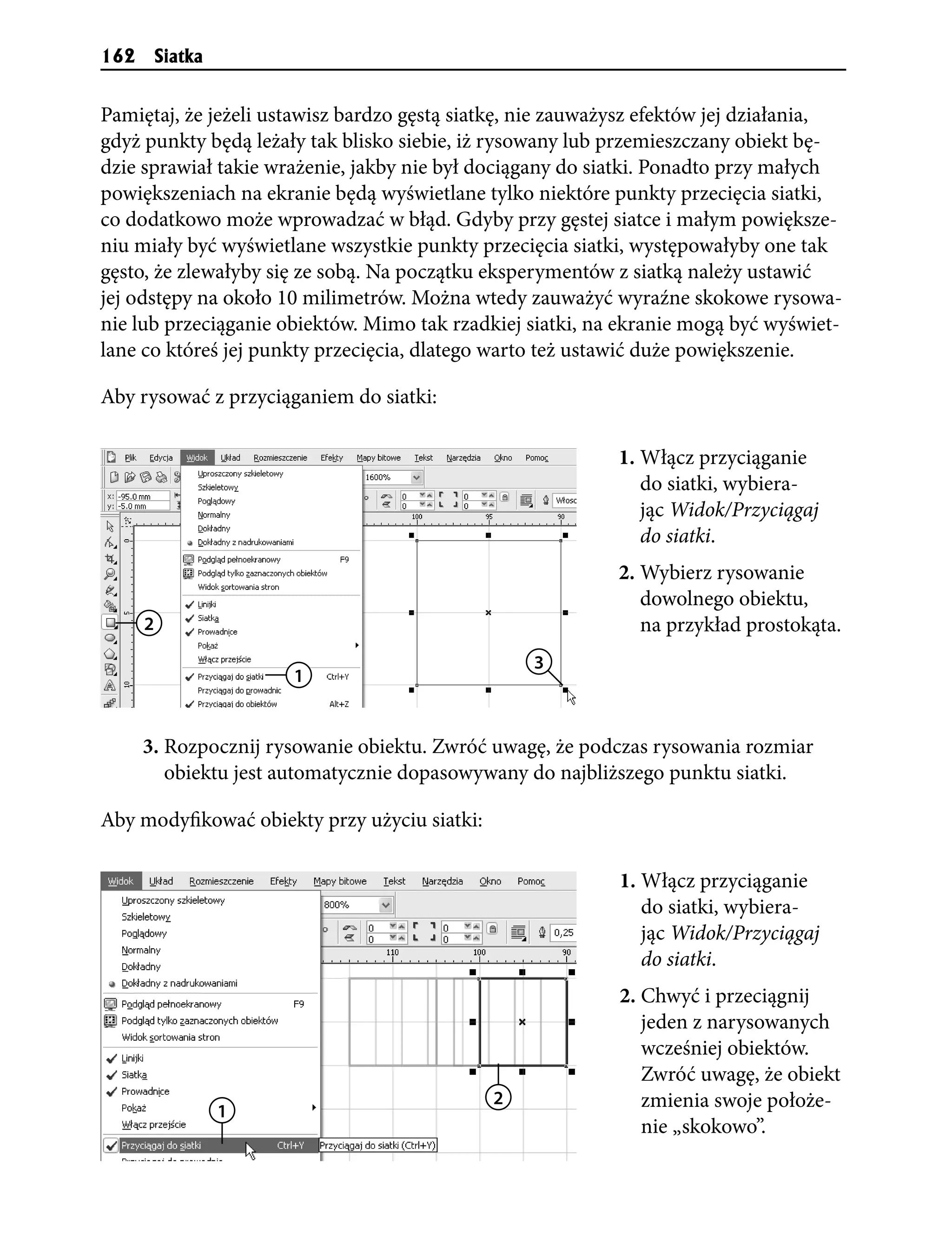 162       Siatka


Pamiętaj, że jeżeli ustawisz bardzo gęstą siatkę, nie zauważysz efektów jej działania,
gdyż punkty będą leżały tak blisko siebie, iż rysowany lub przemieszczany obiekt bę-
dzie sprawiał takie wrażenie, jakby nie był dociągany do siatki. Ponadto przy małych
powiększeniach na ekranie będą wyświetlane tylko niektóre punkty przecięcia siatki,
co dodatkowo może wprowadzać w błąd. Gdyby przy gęstej siatce i małym powiększe-
niu miały być wyświetlane wszystkie punkty przecięcia siatki, występowałyby one tak
gęsto, że zlewałyby się ze sobą. Na początku eksperymentów z siatką należy ustawić
jej odstępy na około 10 milimetrów. Można wtedy zauważyć wyraźne skokowe rysowa-
nie lub przeciąganie obiektów. Mimo tak rzadkiej siatki, na ekranie mogą być wyświet-
lane co któreś jej punkty przecięcia, dlatego warto też ustawić duże powiększenie.

Aby rysować z przyciąganiem do siatki:

                                                            1. Włącz przyciąganie
                                                               do siatki, wybiera-
                                                               jąc Widok/Przyciągaj
                                                               do siatki.
                                                            2. Wybierz rysowanie
                                                               dowolnego obiektu,
      2                                                        na przykład prostokąta.
                                                  3
                       1


      3. Rozpocznij rysowanie obiektu. Zwróć uwagę, że podczas rysowania rozmiar
         obiektu jest automatycznie dopasowywany do najbliższego punktu siatki.

Aby modyfikować obiekty przy użyciu siatki:

                                                            1. Włącz przyciąganie
                                                               do siatki, wybiera-
                                                               jąc Widok/Przyciągaj
                                                               do siatki.
                                                            2. Chwyć i przeciągnij
                                                               jeden z narysowanych
                                                               wcześniej obiektów.
                                                               Zwróć uwagę, że obiekt
                                              2                zmienia swoje położe-
                   1
                                                               nie „skokowo”.
 