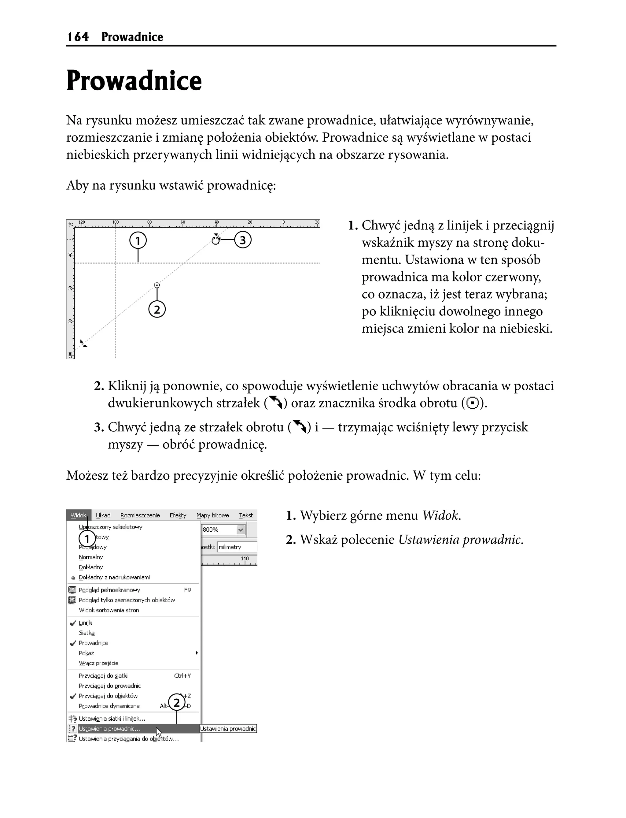 164     Prowadnice


Prowadnice
Na rysunku możesz umieszczać tak zwane prowadnice, ułatwiające wyrównywanie,
rozmieszczanie i zmianę położenia obiektów. Prowadnice są wyświetlane w postaci
niebieskich przerywanych linii widniejących na obszarze rysowania.

Aby na rysunku wstawić prowadnicę:

                                                    1. Chwyć jedną z linijek i przeciągnij
              1                 3                      wskaźnik myszy na stronę doku-
                                                       mentu. Ustawiona w ten sposób
                                                       prowadnica ma kolor czerwony,
                                                       co oznacza, iż jest teraz wybrana;
                  2                                    po kliknięciu dowolnego innego
                                                       miejsca zmieni kolor na niebieski.



       2. Kliknij ją ponownie, co spowoduje wyświetlenie uchwytów obracania w postaci
          dwukierunkowych strzałek ( ) oraz znacznika środka obrotu ( ).
       3. Chwyć jedną ze strzałek obrotu (   ) i — trzymając wciśnięty lewy przycisk
          myszy — obróć prowadnicę.

Możesz też bardzo precyzyjnie określić położenie prowadnic. W tym celu:

                                        1. Wybierz górne menu Widok.
   1                                    2. Wskaż polecenie Ustawienia prowadnic.




                      2
 