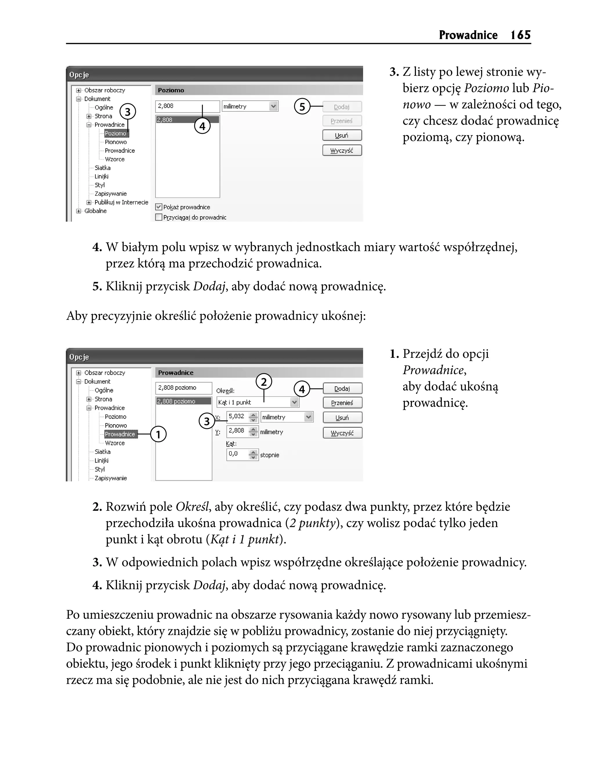 Prowadnice    165


                                                            3. Z listy po lewej stronie wy-
                                                               bierz opcję Poziomo lub Pio-
                                           5                   nowo — w zależności od tego,
          3
                        4                                      czy chcesz dodać prowadnicę
                                                               poziomą, czy pionową.




    4. W białym polu wpisz w wybranych jednostkach miary wartość współrzędnej,
       przez którą ma przechodzić prowadnica.
    5. Kliknij przycisk Dodaj, aby dodać nową prowadnicę.

Aby precyzyjnie określić położenie prowadnicy ukośnej:

                                                            1. Przejdź do opcji
                                                               Prowadnice,
                                    2                          aby dodać ukośną
                                           4
                                                               prowadnicę.
                         3
                1




    2. Rozwiń pole Określ, aby określić, czy podasz dwa punkty, przez które będzie
       przechodziła ukośna prowadnica (2 punkty), czy wolisz podać tylko jeden
       punkt i kąt obrotu (Kąt i 1 punkt).
    3. W odpowiednich polach wpisz współrzędne określające położenie prowadnicy.
    4. Kliknij przycisk Dodaj, aby dodać nową prowadnicę.

Po umieszczeniu prowadnic na obszarze rysowania każdy nowo rysowany lub przemiesz-
czany obiekt, który znajdzie się w pobliżu prowadnicy, zostanie do niej przyciągnięty.
Do prowadnic pionowych i poziomych są przyciągane krawędzie ramki zaznaczonego
obiektu, jego środek i punkt kliknięty przy jego przeciąganiu. Z prowadnicami ukośnymi
rzecz ma się podobnie, ale nie jest do nich przyciągana krawędź ramki.
 
