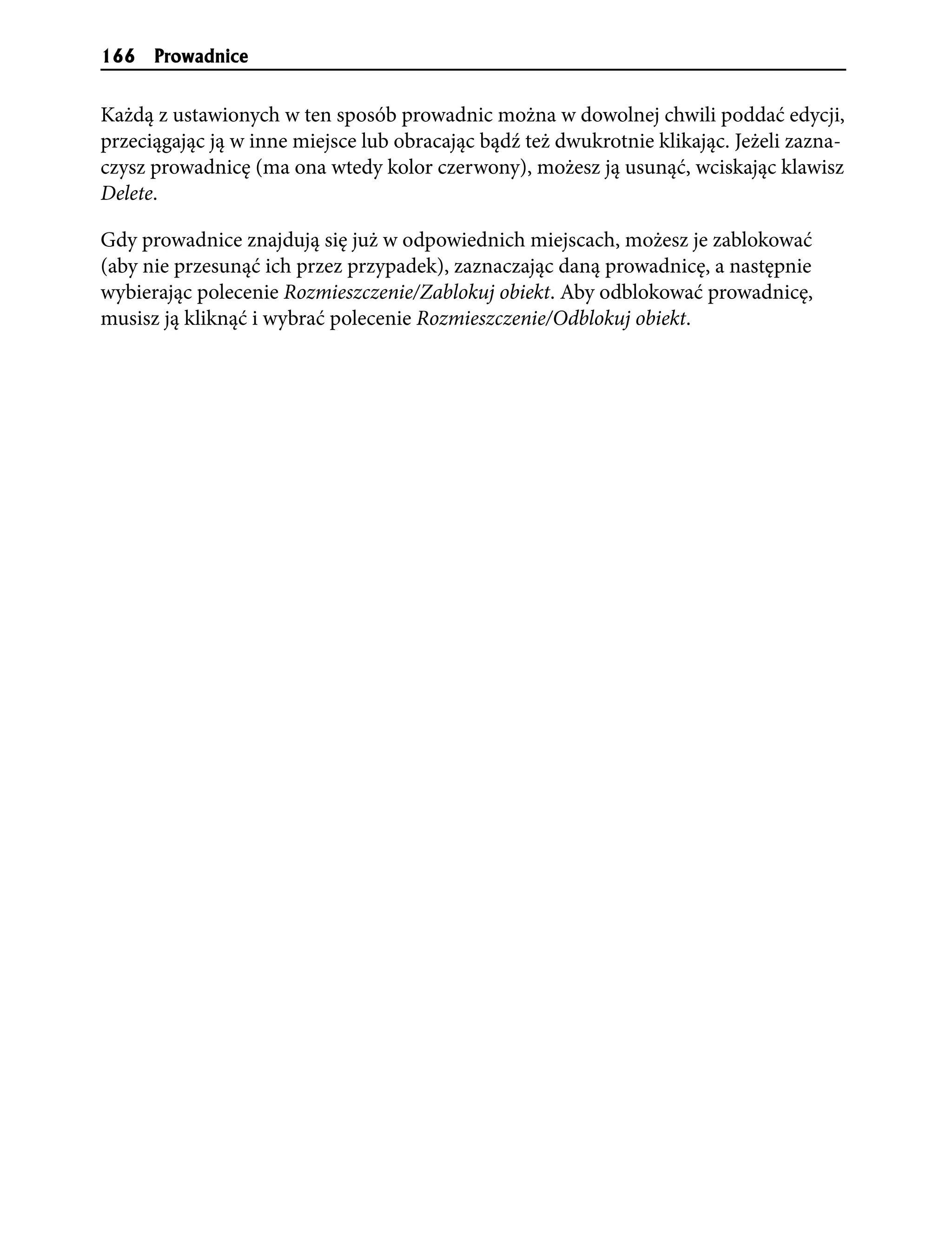 166   Prowadnice


Każdą z ustawionych w ten sposób prowadnic można w dowolnej chwili poddać edycji,
przeciągając ją w inne miejsce lub obracając bądź też dwukrotnie klikając. Jeżeli zazna-
czysz prowadnicę (ma ona wtedy kolor czerwony), możesz ją usunąć, wciskając klawisz
Delete.

Gdy prowadnice znajdują się już w odpowiednich miejscach, możesz je zablokować
(aby nie przesunąć ich przez przypadek), zaznaczając daną prowadnicę, a następnie
wybierając polecenie Rozmieszczenie/Zablokuj obiekt. Aby odblokować prowadnicę,
musisz ją kliknąć i wybrać polecenie Rozmieszczenie/Odblokuj obiekt.
 