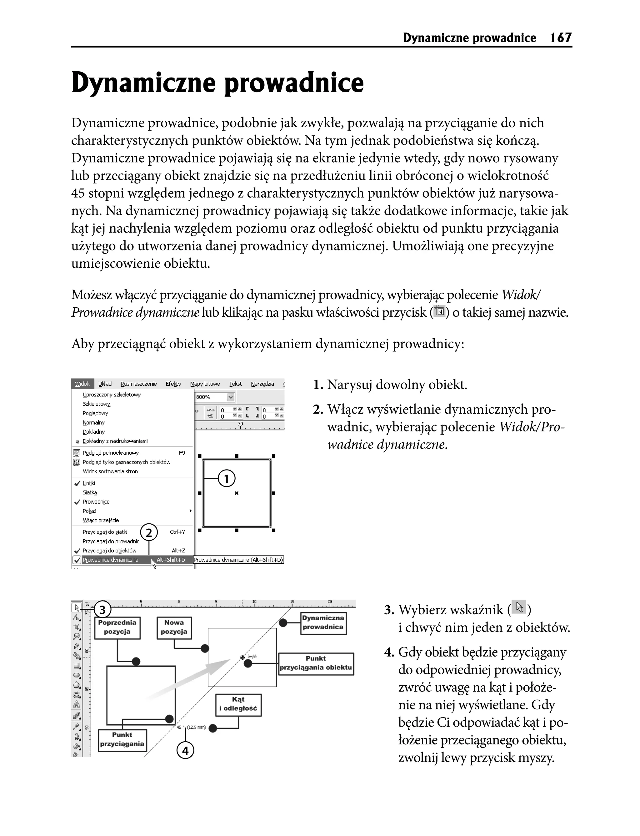 Dynamiczne prowadnice 167


Dynamiczne prowadnice
Dynamiczne prowadnice, podobnie jak zwykłe, pozwalają na przyciąganie do nich
charakterystycznych punktów obiektów. Na tym jednak podobieństwa się kończą.
Dynamiczne prowadnice pojawiają się na ekranie jedynie wtedy, gdy nowo rysowany
lub przeciągany obiekt znajdzie się na przedłużeniu linii obróconej o wielokrotność
45 stopni względem jednego z charakterystycznych punktów obiektów już narysowa-
nych. Na dynamicznej prowadnicy pojawiają się także dodatkowe informacje, takie jak
kąt jej nachylenia względem poziomu oraz odległość obiektu od punktu przyciągania
użytego do utworzenia danej prowadnicy dynamicznej. Umożliwiają one precyzyjne
umiejscowienie obiektu.

Możesz włączyć przyciąganie do dynamicznej prowadnicy, wybierając polecenie Widok/
Prowadnice dynamiczne lub klikając na pasku właściwości przycisk ( ) o takiej samej nazwie.

Aby przeciągnąć obiekt z wykorzystaniem dynamicznej prowadnicy:

                                            1. Narysuj dowolny obiekt.
                                            2. Włącz wyświetlanie dynamicznych pro-
                                               wadnic, wybierając polecenie Widok/Pro-
                                               wadnice dynamiczne.

                           1



             2




     3                                                   3. Wybierz wskaźnik ( )
                                                            i chwyć nim jeden z obiektów.
                                                         4. Gdy obiekt będzie przyciągany
                                                            do odpowiedniej prowadnicy,
                                                            zwróć uwagę na kąt i położe-
                                                            nie na niej wyświetlane. Gdy
                                                            będzie Ci odpowiadać kąt i po-
                                                            łożenie przeciąganego obiektu,
                    4
                                                            zwolnij lewy przycisk myszy.
 