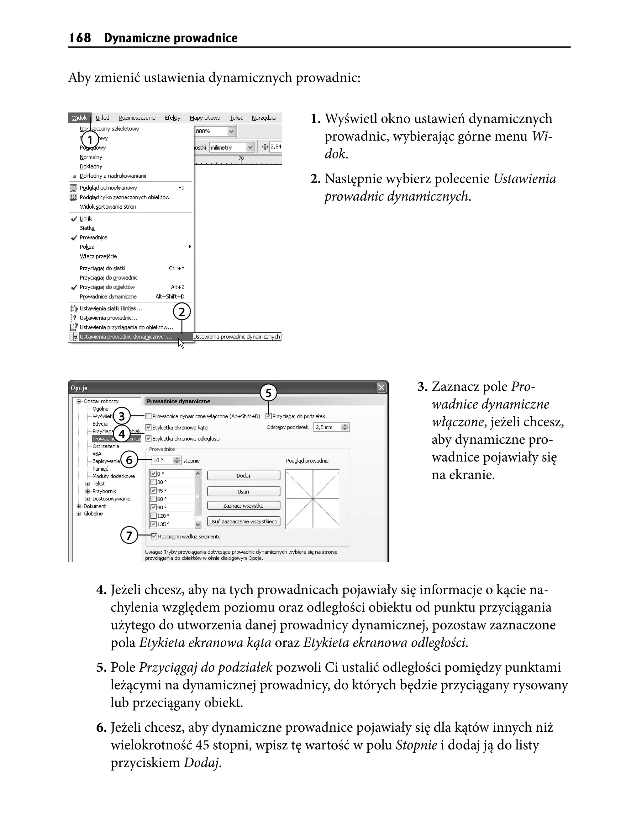 168    Dynamiczne prowadnice


Aby zmienić ustawienia dynamicznych prowadnic:

                                          1. Wyświetl okno ustawień dynamicznych
  1                                          prowadnic, wybierając górne menu Wi-
                                             dok.
                                          2. Następnie wybierz polecenie Ustawienia
                                             prowadnic dynamicznych.




                    2




                                   5                         3. Zaznacz pole Pro-
                                                                wadnice dynamiczne
         3                                                      włączone, jeżeli chcesz,
         4                                                      aby dynamiczne pro-
             6                                                  wadnice pojawiały się
                                                                na ekranie.



             7



      4. Jeżeli chcesz, aby na tych prowadnicach pojawiały się informacje o kącie na-
         chylenia względem poziomu oraz odległości obiektu od punktu przyciągania
         użytego do utworzenia danej prowadnicy dynamicznej, pozostaw zaznaczone
         pola Etykieta ekranowa kąta oraz Etykieta ekranowa odległości.
      5. Pole Przyciągaj do podziałek pozwoli Ci ustalić odległości pomiędzy punktami
         leżącymi na dynamicznej prowadnicy, do których będzie przyciągany rysowany
         lub przeciągany obiekt.
      6. Jeżeli chcesz, aby dynamiczne prowadnice pojawiały się dla kątów innych niż
         wielokrotność 45 stopni, wpisz tę wartość w polu Stopnie i dodaj ją do listy
         przyciskiem Dodaj.
 