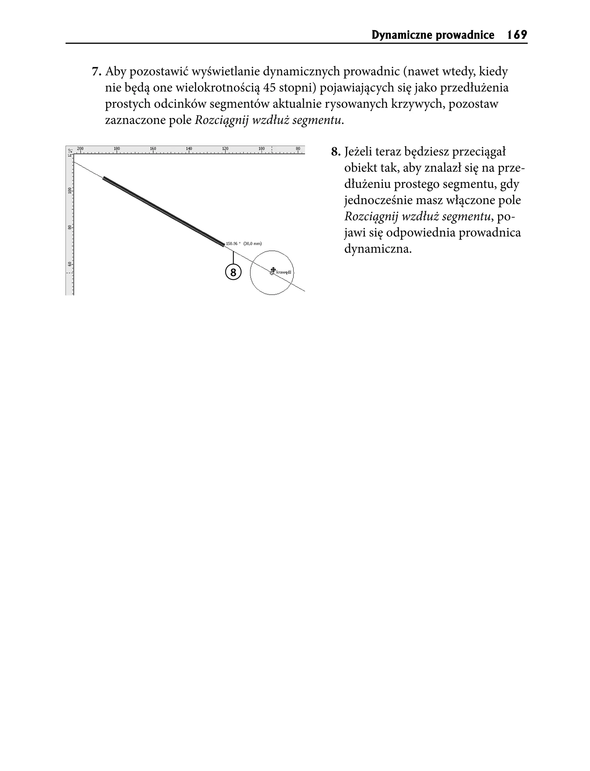 Dynamiczne prowadnice 169


7. Aby pozostawić wyświetlanie dynamicznych prowadnic (nawet wtedy, kiedy
   nie będą one wielokrotnością 45 stopni) pojawiających się jako przedłużenia
   prostych odcinków segmentów aktualnie rysowanych krzywych, pozostaw
   zaznaczone pole Rozciągnij wzdłuż segmentu.

                                            8. Jeżeli teraz będziesz przeciągał
                                               obiekt tak, aby znalazł się na prze-
                                               dłużeniu prostego segmentu, gdy
                                               jednocześnie masz włączone pole
                                               Rozciągnij wzdłuż segmentu, po-
                                               jawi się odpowiednia prowadnica
                                               dynamiczna.
                         8
 