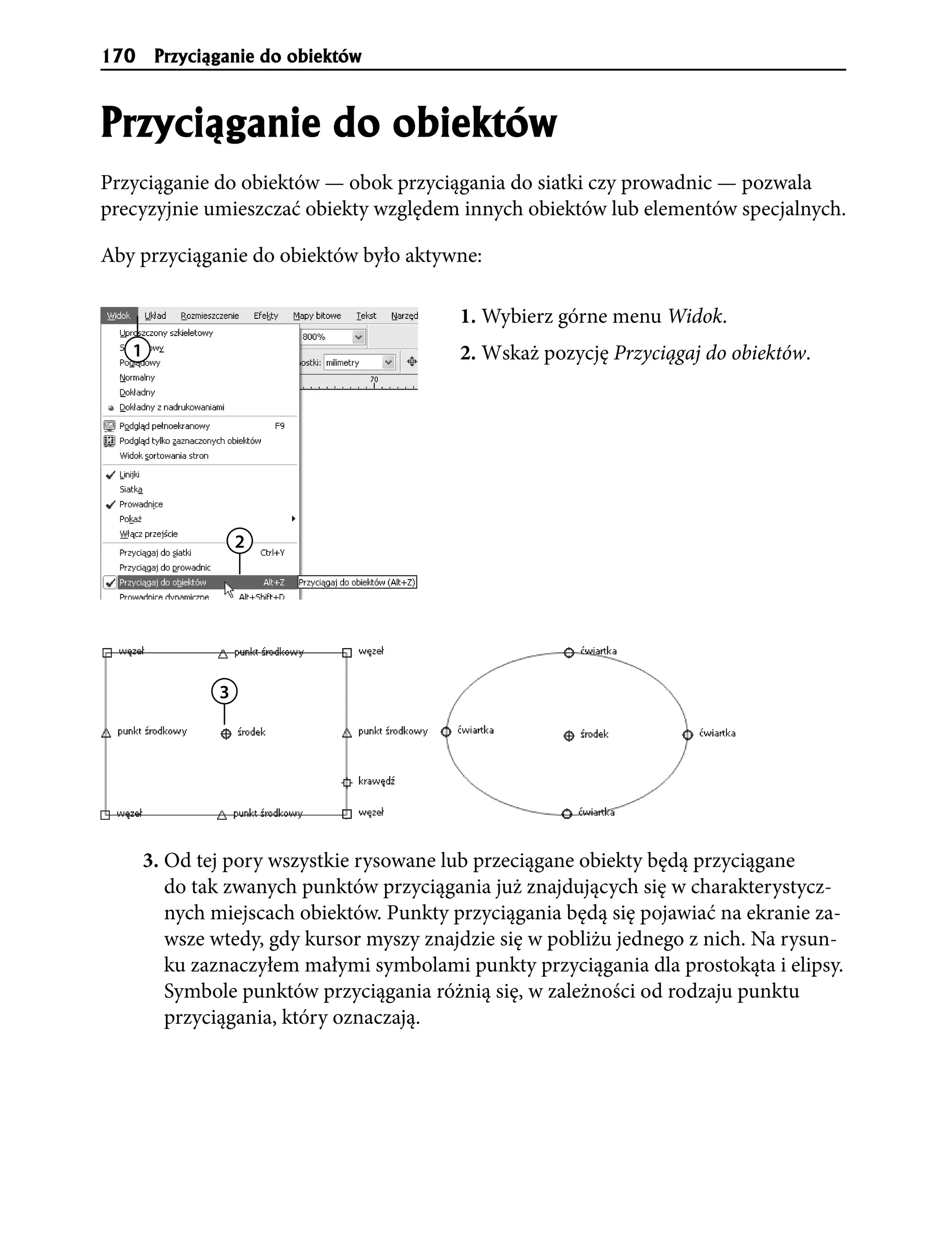 170     Przyci¹ganie do obiektów


Przyci¹ganie do obiektów
Przyciąganie do obiektów — obok przyciągania do siatki czy prowadnic — pozwala
precyzyjnie umieszczać obiekty względem innych obiektów lub elementów specjalnych.

Aby przyciąganie do obiektów było aktywne:

                                           1. Wybierz górne menu Widok.
   1                                       2. Wskaż pozycję Przyciągaj do obiektów.




                   2




               3




       3. Od tej pory wszystkie rysowane lub przeciągane obiekty będą przyciągane
          do tak zwanych punktów przyciągania już znajdujących się w charakterystycz-
          nych miejscach obiektów. Punkty przyciągania będą się pojawiać na ekranie za-
          wsze wtedy, gdy kursor myszy znajdzie się w pobliżu jednego z nich. Na rysun-
          ku zaznaczyłem małymi symbolami punkty przyciągania dla prostokąta i elipsy.
          Symbole punktów przyciągania różnią się, w zależności od rodzaju punktu
          przyciągania, który oznaczają.
 