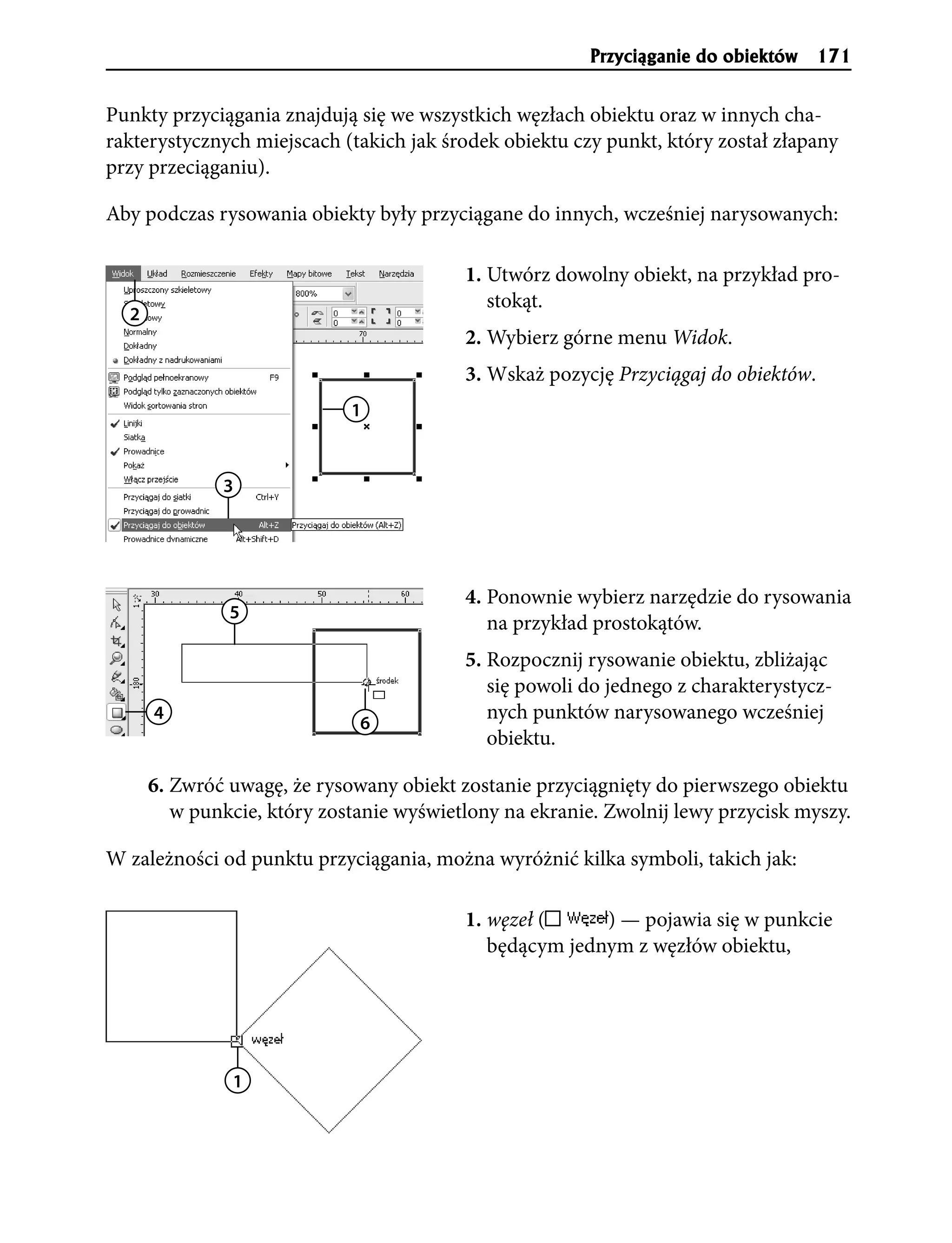 Przyci¹ganie do obiektów 171


Punkty przyciągania znajdują się we wszystkich węzłach obiektu oraz w innych cha-
rakterystycznych miejscach (takich jak środek obiektu czy punkt, który został złapany
przy przeciąganiu).

Aby podczas rysowania obiekty były przyciągane do innych, wcześniej narysowanych:

                                          1. Utwórz dowolny obiekt, na przykład pro-
                                             stokąt.
  2
                                          2. Wybierz górne menu Widok.
                                          3. Wskaż pozycję Przyciągaj do obiektów.
                             1



              3




                                          4. Ponownie wybierz narzędzie do rysowania
               5
                                             na przykład prostokątów.
                                          5. Rozpocznij rysowanie obiektu, zbliżając
                                             się powoli do jednego z charakterystycz-
      4
                              6
                                             nych punktów narysowanego wcześniej
                                             obiektu.

      6. Zwróć uwagę, że rysowany obiekt zostanie przyciągnięty do pierwszego obiektu
         w punkcie, który zostanie wyświetlony na ekranie. Zwolnij lewy przycisk myszy.

W zależności od punktu przyciągania, można wyróżnić kilka symboli, takich jak:

                                          1. węzeł (     ) — pojawia się w punkcie
                                             będącym jednym z węzłów obiektu,




               1
 