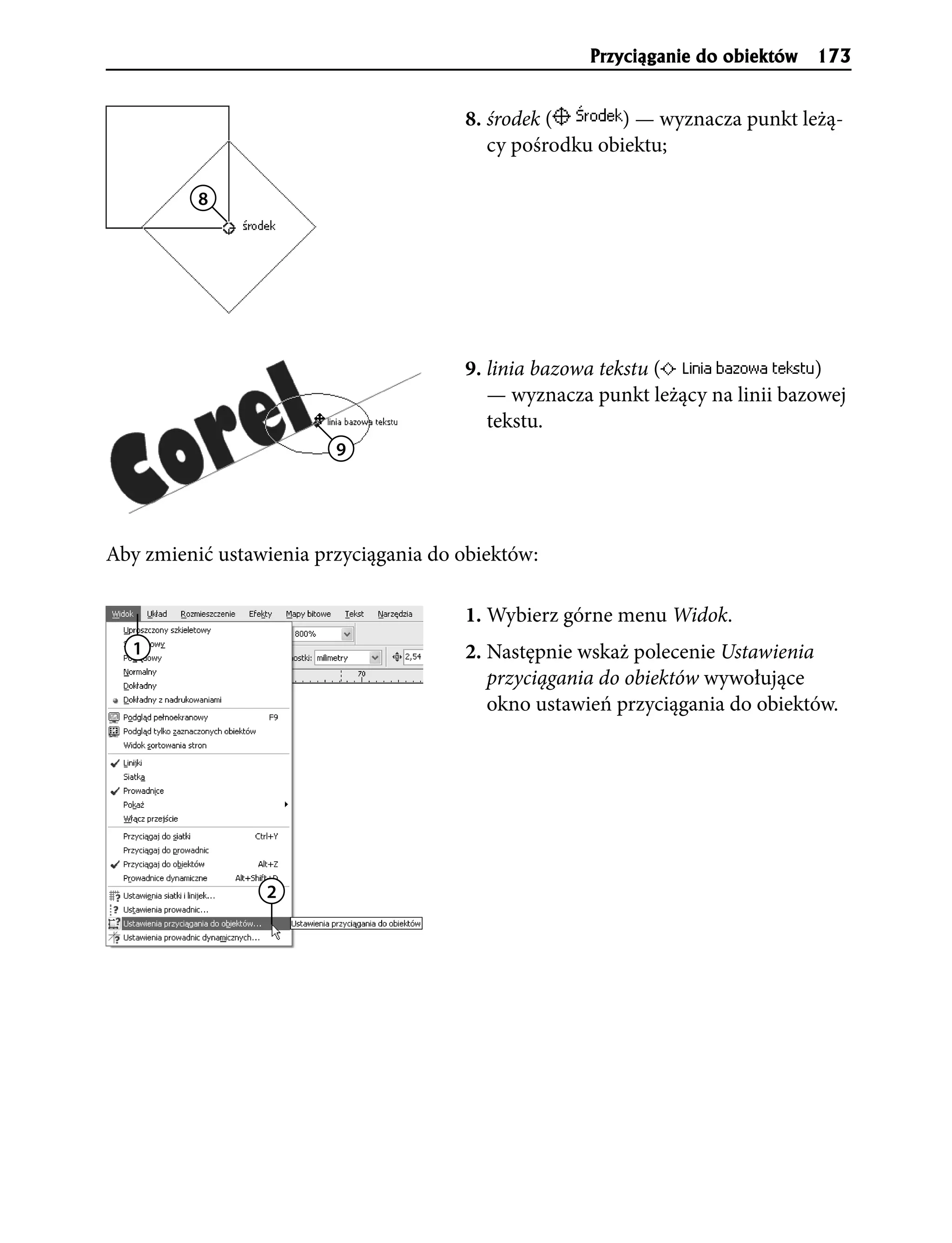 Przyci¹ganie do obiektów 173


                                       8. środek (       ) — wyznacza punkt leżą-
                                          cy pośrodku obiektu;

          8




                                       9. linia bazowa tekstu (                )
                                          — wyznacza punkt leżący na linii bazowej
                                          tekstu.
                         9




Aby zmienić ustawienia przyciągania do obiektów:

                                       1. Wybierz górne menu Widok.
  1                                    2. Następnie wskaż polecenie Ustawienia
                                          przyciągania do obiektów wywołujące
                                          okno ustawień przyciągania do obiektów.




                 2
 