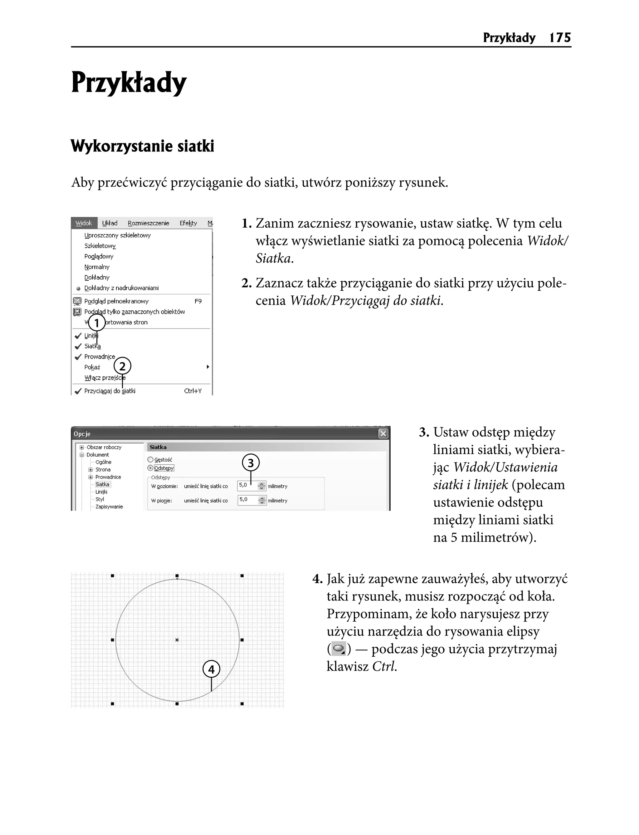 Przyk³ady   175


Przyk³ady

Wykorzystanie siatki

Aby przećwiczyć przyciąganie do siatki, utwórz poniższy rysunek.

                            1. Zanim zaczniesz rysowanie, ustaw siatkę. W tym celu
                               włącz wyświetlanie siatki za pomocą polecenia Widok/
                               Siatka.
                            2. Zaznacz także przyciąganie do siatki przy użyciu pole-
                               cenia Widok/Przyciągaj do siatki.
   1


        2




                                                           3. Ustaw odstęp między
                                                              liniami siatki, wybiera-
                             3                                jąc Widok/Ustawienia
                                                              siatki i linijek (polecam
                                                              ustawienie odstępu
                                                              między liniami siatki
                                                              na 5 milimetrów).

                                        4. Jak już zapewne zauważyłeś, aby utworzyć
                                           taki rysunek, musisz rozpocząć od koła.
                                           Przypominam, że koło narysujesz przy
                                           użyciu narzędzia do rysowania elipsy
                                           ( ) — podczas jego użycia przytrzymaj
                       4                   klawisz Ctrl.
 