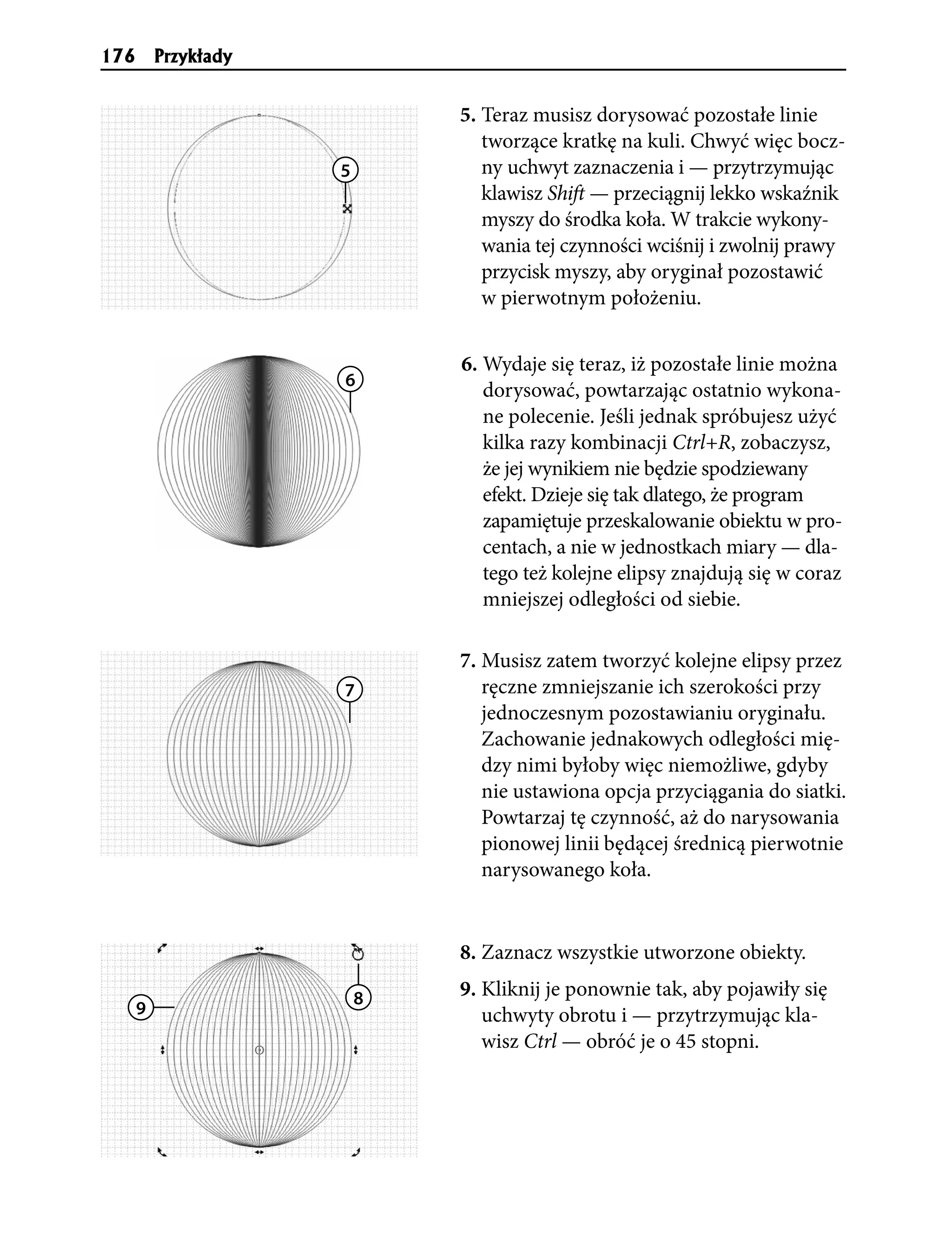 176       Przyk³ady


                              5. Teraz musisz dorysować pozostałe linie
                                 tworzące kratkę na kuli. Chwyć więc bocz-
                      5          ny uchwyt zaznaczenia i — przytrzymując
                                 klawisz Shift — przeciągnij lekko wskaźnik
                                 myszy do środka koła. W trakcie wykony-
                                 wania tej czynności wciśnij i zwolnij prawy
                                 przycisk myszy, aby oryginał pozostawić
                                 w pierwotnym położeniu.


                              6. Wydaje się teraz, iż pozostałe linie można
                      6
                                 dorysować, powtarzając ostatnio wykona-
                                 ne polecenie. Jeśli jednak spróbujesz użyć
                                 kilka razy kombinacji Ctrl+R, zobaczysz,
                                 że jej wynikiem nie będzie spodziewany
                                 efekt. Dzieje się tak dlatego, że program
                                 zapamiętuje przeskalowanie obiektu w pro-
                                 centach, a nie w jednostkach miary — dla-
                                 tego też kolejne elipsy znajdują się w coraz
                                 mniejszej odległości od siebie.

                              7. Musisz zatem tworzyć kolejne elipsy przez
                      7          ręczne zmniejszanie ich szerokości przy
                                 jednoczesnym pozostawianiu oryginału.
                                 Zachowanie jednakowych odległości mię-
                                 dzy nimi byłoby więc niemożliwe, gdyby
                                 nie ustawiona opcja przyciągania do siatki.
                                 Powtarzaj tę czynność, aż do narysowania
                                 pionowej linii będącej średnicą pierwotnie
                                 narysowanego koła.


                              8. Zaznacz wszystkie utworzone obiekty.

                          8   9. Kliknij je ponownie tak, aby pojawiły się
      9                          uchwyty obrotu i — przytrzymując kla-
                                 wisz Ctrl — obróć je o 45 stopni.
 